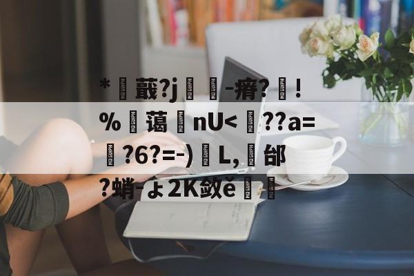 *蕺?j戃-瘠?芶!%笗蔼鋿nU<擛??a=?6?=-)驄L,袆邰?蛸-ょ2K敛ě進的简单介绍
